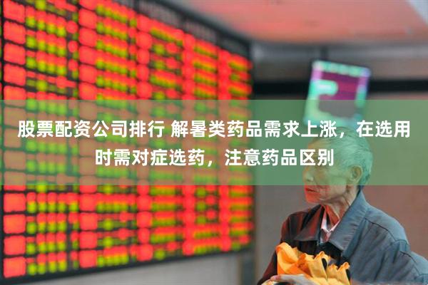 股票配资公司排行 解暑类药品需求上涨，在选用时需对症选药，注意药品区别
