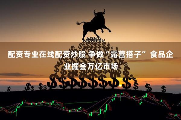 配资专业在线配资炒股 争做“露营搭子” 食品企业掘金万亿市场