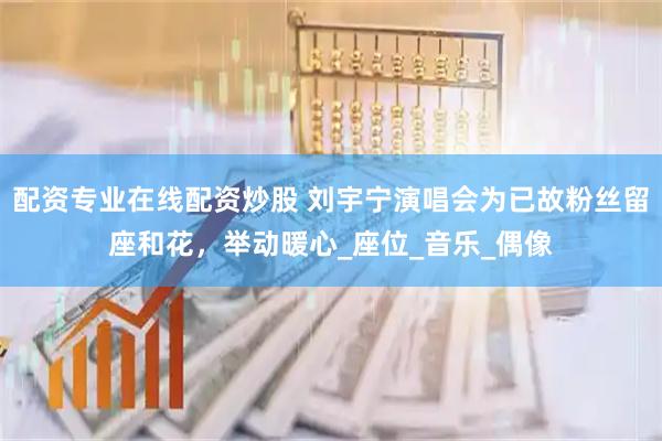 配资专业在线配资炒股 刘宇宁演唱会为已故粉丝留座和花，举动暖心_座位_音乐_偶像