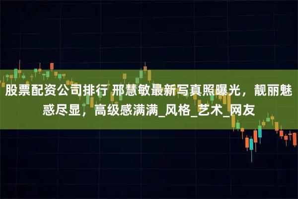 股票配资公司排行 邢慧敏最新写真照曝光，靓丽魅惑尽显，高级感满满_风格_艺术_网友