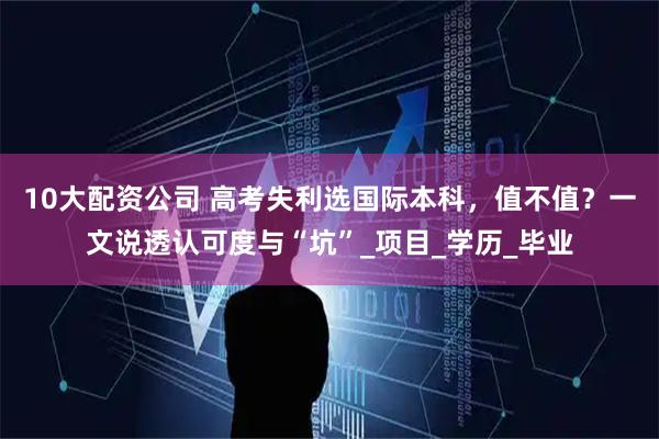 10大配资公司 高考失利选国际本科，值不值？一文说透认可度与“坑”_项目_学历_毕业