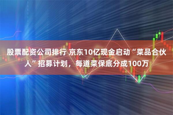 股票配资公司排行 京东10亿现金启动“菜品合伙人”招募计划，每道菜保底分成100万