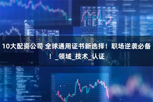 10大配资公司 全球通用证书新选择！职场逆袭必备！_领域_技术_认证