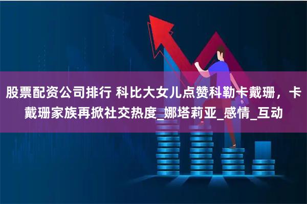 股票配资公司排行 科比大女儿点赞科勒卡戴珊，卡戴珊家族再掀社交热度_娜塔莉亚_感情_互动