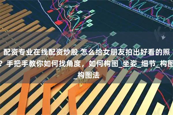 配资专业在线配资炒股 怎么给女朋友拍出好看的照片？手把手教你如何找角度，如何构图_坐姿_细节_构图法