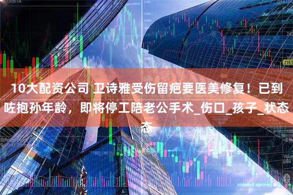 10大配资公司 卫诗雅受伤留疤要医美修复！已到咗抱孙年龄，即将停工陪老公手术_伤口_孩子_状态