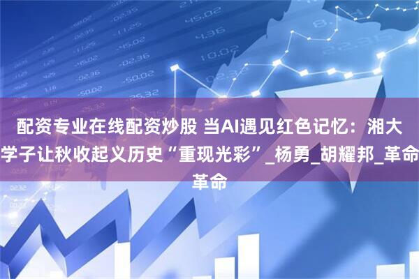 配资专业在线配资炒股 当AI遇见红色记忆：湘大学子让秋收起义历史“重现光彩”_杨勇_胡耀邦_革命