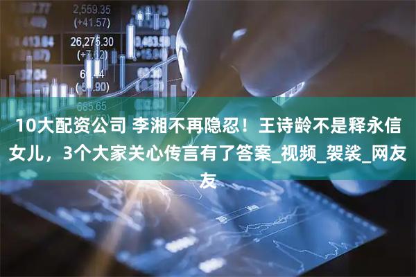 10大配资公司 李湘不再隐忍！王诗龄不是释永信女儿，3个大家关心传言有了答案_视频_袈裟_网友