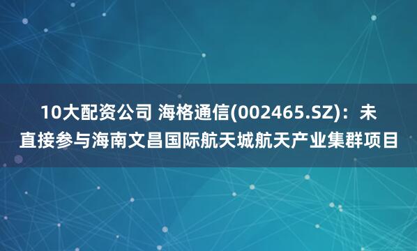10大配资公司 海格通信(002465.SZ)：未直接参与海南文昌国际航天城航天产业集群项目