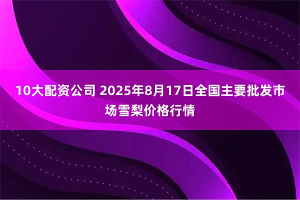 10大配资公司 2025年8月17日全国主要批发市场雪梨价格行情