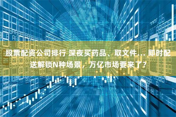 股票配资公司排行 深夜买药品、取文件… 即时配送解锁N种场景，万亿市场要来了？