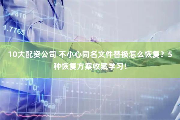 10大配资公司 不小心同名文件替换怎么恢复？5种恢复方案收藏学习！