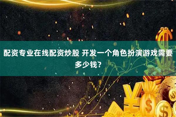 配资专业在线配资炒股 开发一个角色扮演游戏需要多少钱？