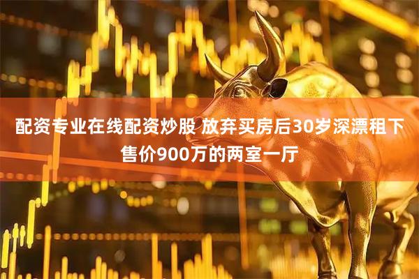 配资专业在线配资炒股 放弃买房后30岁深漂租下售价900万的两室一厅