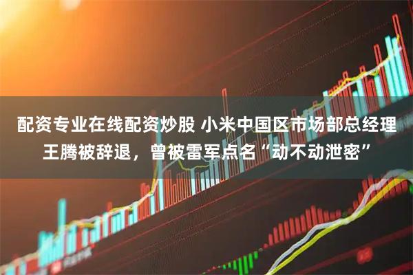 配资专业在线配资炒股 小米中国区市场部总经理王腾被辞退，曾被雷军点名“动不动泄密”