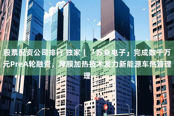 股票配资公司排行 独家丨「苏焱电子」完成数千万元PreA轮融资，厚膜加热技术发力新能源车热管理
