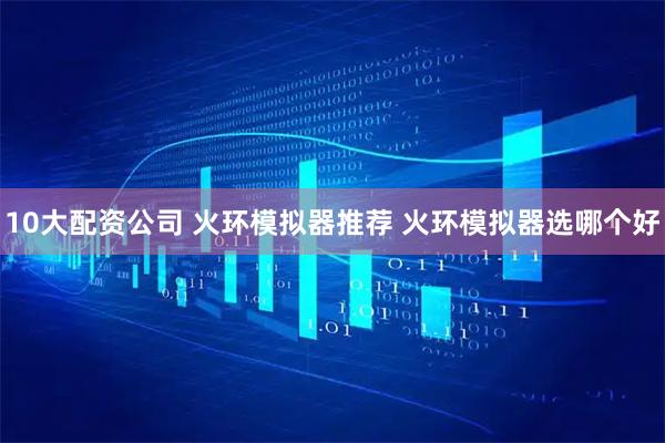 10大配资公司 火环模拟器推荐 火环模拟器选哪个好