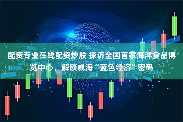 配资专业在线配资炒股 探访全国首家海洋食品博览中心，解锁威海“蓝色经济”密码