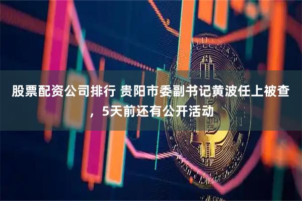 股票配资公司排行 贵阳市委副书记黄波任上被查，5天前还有公开活动