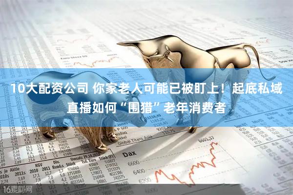 10大配资公司 你家老人可能已被盯上！起底私域直播如何“围猎”老年消费者