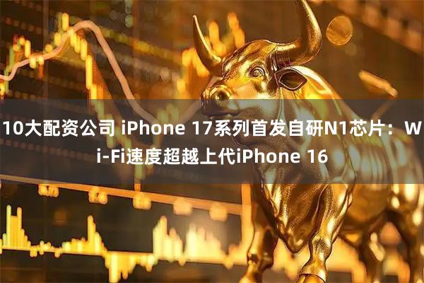 10大配资公司 iPhone 17系列首发自研N1芯片:Wi-Fi速度超越上代iPhone 16