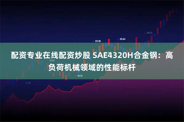 配资专业在线配资炒股 SAE4320H合金钢：高负荷机械领域的性能标杆
