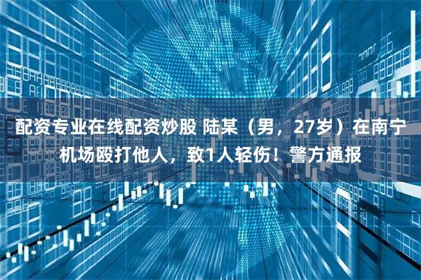 配资专业在线配资炒股 陆某（男，27岁）在南宁机场殴打他人，致1人轻伤！警方通报