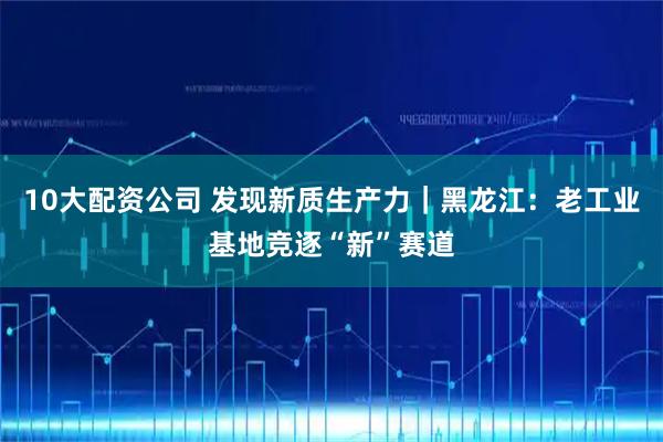 10大配资公司 发现新质生产力｜黑龙江：老工业基地竞逐“新”赛道