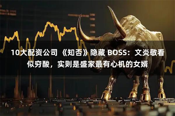 10大配资公司 《知否》隐藏 BOSS：文炎敬看似穷酸，实则是盛家最有心机的女婿