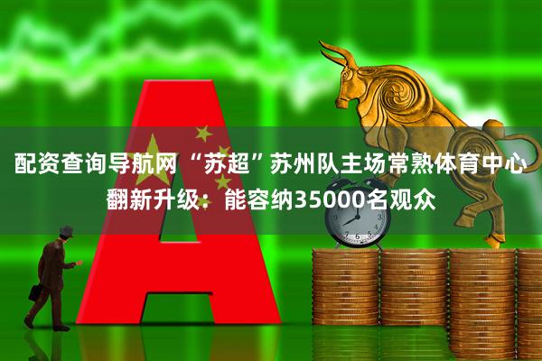 配资查询导航网 “苏超”苏州队主场常熟体育中心翻新升级：能容纳35000名观众