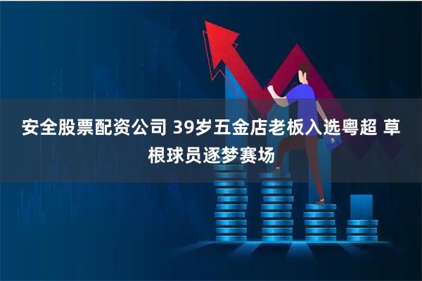 安全股票配资公司 39岁五金店老板入选粤超 草根球员逐梦赛场