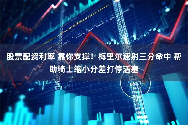股票配资利率 靠你支撑！梅里尔速射三分命中 帮助骑士缩小分差打停活塞