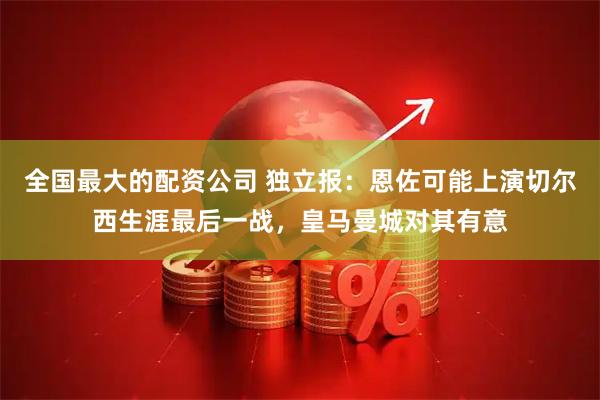 全国最大的配资公司 独立报：恩佐可能上演切尔西生涯最后一战，皇马曼城对其有意
