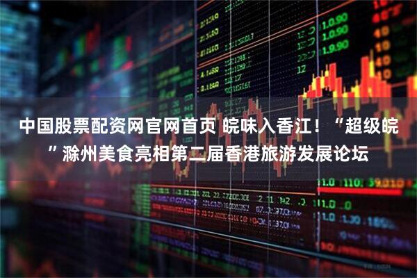 中国股票配资网官网首页 皖味入香江！“超级皖”滁州美食亮相第二届香港旅游发展论坛