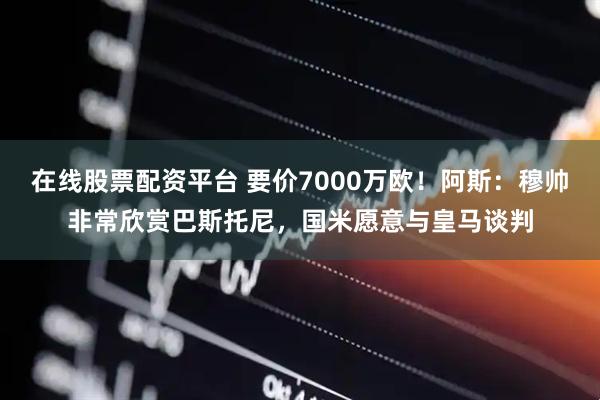 在线股票配资平台 要价7000万欧！阿斯：穆帅非常欣赏巴斯托尼，国米愿意与皇马谈判